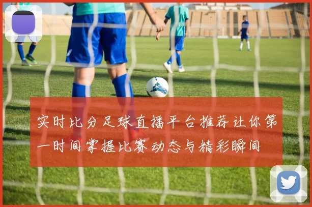实时比分足球直播平台推荐让你第一时间掌握比赛动态与精彩瞬间