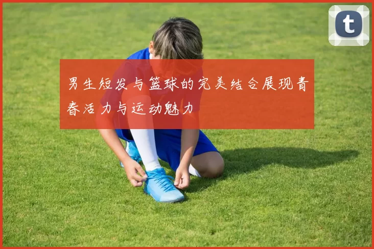 男生短发与篮球的完美结合展现青春活力与运动魅力
