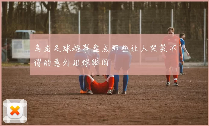 乌龙足球趣事盘点那些让人哭笑不得的意外进球瞬间