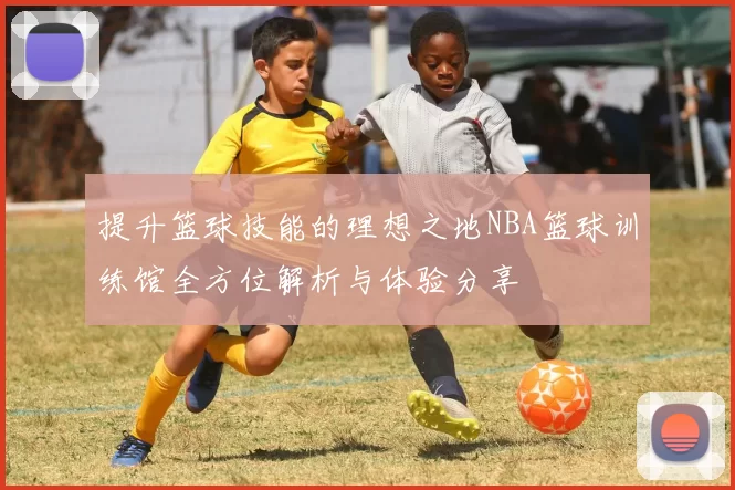 提升篮球技能的理想之地NBA篮球训练馆全方位解析与体验分享
